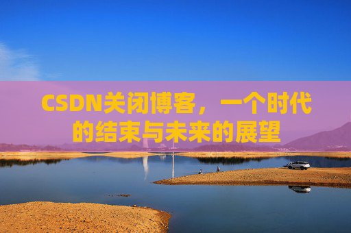 CSDN关闭博客，一个时代的结束与未来的展望